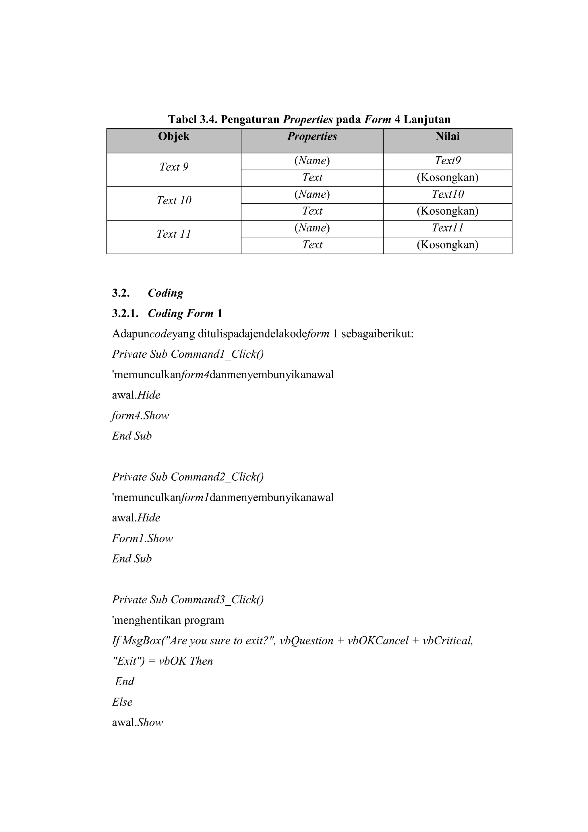 Tabel 3.4. Pengaturan Properties pada Form 4 Lanjutan
          Objek                   Properties                 Nilai

                                    (Name)                       Text9
          Text 9
                                     Text
                                     ass                      (Kosongkan)
                                    (Name)                      Text10
          Text 10
                                     Text                     (Kosongkan)
                                    (Name)                      Text11
          Text 11
                                     Text                     (Kosongkan)



3.2.   Coding
3.2.1. Coding Form 1
Adapuncodeyang ditulispadajendelakodeform 1 sebagaiberikut:
Private Sub Command1_Click()
'memunculkanform4danmenyembunyikanawal
awal.Hide
form4.Show
End Sub


Private Sub Command2_Click()
'memunculkanform1danmenyembunyikanawal
awal.Hide
Form1.Show
End Sub


Private Sub Command3_Click()
'menghentikan program
If MsgBox("Are you sure to exit?", vbQuestion + vbOKCancel + vbCritical,
"Exit") = vbOK Then
End
Else
awal.Show
 