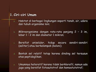 1. Ciri-ciri Umum 
a. Habitat di berbagai lingkungan seperti tanah, air, udara 
dan tubuh organisme lain; 
b. Mikroorganisme dengan rata-rata panjang 2 – 3 im, 
lebar 1 – 2 im dan diameter 1 mikron; 
c. Bersifat uniseluler, hidup secara sendiri-sendiri 
(soliter) atau berkelompok (koloni); 
d. Bentuk sel relatif tetap karena dinding sel tersusun 
atas peptidoglikan; 
e. Umumnya heterotif karena tidak berklorofil, namun ada 
juga yang bersifat fotoautotrof dan kemoatutotrof; 
 