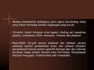 f. Mampu membentuk endospora yaitu spora berdinding tebal 
yang tahan terhadap kondisi lingkungan yang buruk; 
g. Struktur tubuh tersusun atas kapsul, dinding sel, membran 
plasma, sitoplasma, DNA, mesosom, ribosom dan plasmid; 
h. Reproduksi terjadi secara aseksual dan seksual, secara 
aseksual melalui pembelahan biner dan seksual (disebut 
paraseksual) karena materi genetik berasal dari dua individu 
berbeda tanpa melalui meiosis atau fertilisasi. Paraseksual 
meliputi konjugasi, transformasi dan transduksi. 
 