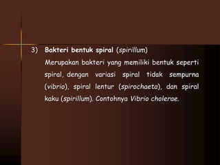 3) Bakteri bentuk spiral (spirillum) 
Merupakan bakteri yang memiliki bentuk seperti 
spiral, dengan variasi spiral tidak sempurna 
(vibrio), spiral lentur (spirochaeta), dan spiral 
kaku (spirillum). Contohnya Vibrio cholerae. 
 