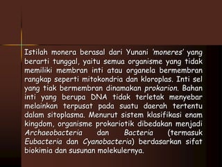 Istilah monera berasal dari Yunani ‘moneres’ yang 
berarti tunggal, yaitu semua organisme yang tidak 
memiliki membran inti atau organela bermembran 
rangkap seperti mitokondria dan kloroplas. Inti sel 
yang tiak bermembran dinamakan prokarion. Bahan 
inti yang berupa DNA tidak terletak menyebar 
melainkan terpusat pada suatu daerah tertentu 
dalam sitoplasma. Menurut sistem klasifikasi enam 
kingdom, organisme prokariotik dibedakan menjadi 
Archaeobacteria dan Bacteria (termasuk 
Eubacteria dan Cyanobacteria) berdasarkan sifat 
biokimia dan susunan molekulernya. 
 