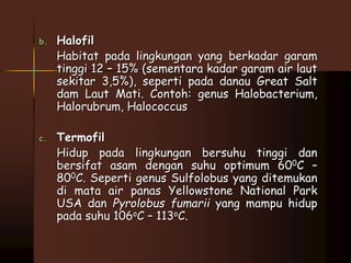 b. Halofil 
Habitat pada lingkungan yang berkadar garam 
tinggi 12 – 15% (sementara kadar garam air laut 
sekitar 3,5%), seperti pada danau Great Salt 
dam Laut Mati. Contoh: genus Halobacterium, 
Halorubrum, Halococcus 
c. Termofil 
Hidup pada lingkungan bersuhu tinggi dan 
bersifat asam dengan suhu optimum 600C – 
800C. Seperti genus Sulfolobus yang ditemukan 
di mata air panas Yellowstone National Park 
USA dan Pyrolobus fumarii yang mampu hidup 
pada suhu 106oC – 113oC. 
 