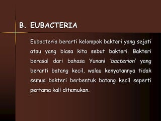 B. EUBACTERIA 
Eubacteria berarti kelompok bakteri yang sejati 
atau yang biasa kita sebut bakteri. Bakteri 
berasal dari bahasa Yunani ‘bacterion’ yang 
berarti batang kecil, walau kenyatannya tidak 
semua bakteri berbentuk batang kecil seperti 
pertama kali ditemukan. 
 