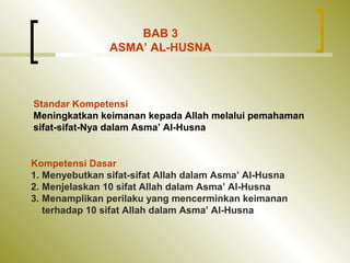 Standar Kompetensi
Meningkatkan keimanan kepada Allah melalui pemahaman
sifat-sifat-Nya dalam Asma’ Al-Husna
Kompetensi Dasar
1. Menyebutkan sifat-sifat Allah dalam Asma’ Al-Husna
2. Menjelaskan 10 sifat Allah dalam Asma’ Al-Husna
3. Menamplikan perilaku yang mencerminkan keimanan
terhadap 10 sifat Allah dalam Asma’ Al-Husna
BAB 3
ASMA’ AL-HUSNA
 