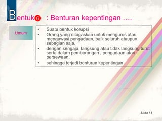 Slide 11
entuk : Benturan kepentingan ….
• Suatu bentuk korupsi
• Orang yang ditugaskan untuk mengurus atau
mengawasi pengadaan, baik seluruh ataupun
sebagian saja,
• dengan sengaja, langsung atau tidak langsung turut
serta dalam pemborongan , pengadaan atau
persewaan,
• sehingga terjadi benturan kepentingan
6
Umum
 