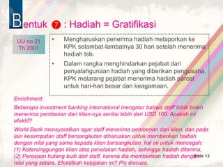 Slide 13
entuk : Hadiah = Gratifikasi
• Mengharuskan penerima hadiah melaporkan ke
KPK selambat-lambatnya 30 hari setelah menerima
hadiah tsb.
• Dalam rangka menghindarkan pejabat dari
penyalahgunaan hadiah yang diberikan pengusaha,
KPK melarang pejabat menerima hadiah parcel
untuk hari-hari besar dan keagamaan.
7
UU no 21
Th 2001
Enrichment:
Beberapa investment banking international mengatur bahwa staff tidak boleh
menerima pemberian dari klien-nya senilai lebih dari USD 100. Apakah ini
efektif?
World Bank mensyaratkan agar staff menerima pemberian dari klien, dan pada
lain kesempatan staff bersangkutan diharuskan untuk memberikan hadiah
dengan nilai yang sama kepada klien bersangkutan, hal ini untuk mencegah:
(1) Ketersinggungan klien atas penolakan hadiah, sehingga hadiah diterima,
(2) Perasaan hutang budi dari staff, karena dia memberikan hadiah dengan
nilai yang setara. Efektifkah kebijakan ini? Pls discuss.
UU no 21
Th 2001
UU no 21
Th 2001
 