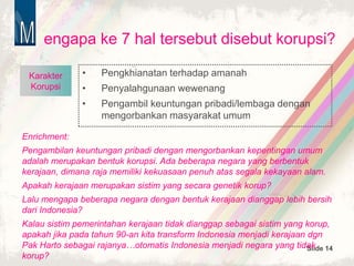 Slide 14
engapa ke 7 hal tersebut disebut korupsi?
• Pengkhianatan terhadap amanah
• Penyalahgunaan wewenang
• Pengambil keuntungan pribadi/lembaga dengan
mengorbankan masyarakat umum
Karakter
Korupsi
Enrichment:
Pengambilan keuntungan pribadi dengan mengorbankan kepentingan umum
adalah merupakan bentuk korupsi. Ada beberapa negara yang berbentuk
kerajaan, dimana raja memiliki kekuasaan penuh atas segala kekayaan alam.
Apakah kerajaan merupakan sistim yang secara genetik korup?
Lalu mengapa beberapa negara dengan bentuk kerajaan dianggap lebih bersih
dari Indonesia?
Kalau sistim pemerintahan kerajaan tidak dianggap sebagai sistim yang korup,
apakah jika pada tahun 90-an kita transform Indonesia menjadi kerajaan dgn
Pak Harto sebagai rajanya…otomatis Indonesia menjadi negara yang tidak
korup?
 
