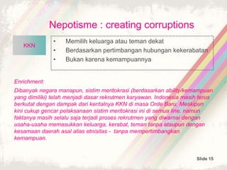 Slide 15
Nepotisme : creating corruptions
• Memilih keluarga atau teman dekat
• Berdasarkan pertimbangan hubungan kekerabatan
• Bukan karena kemampuannya
UU no 21
Th 2001
Enrichment:
Dibanyak negara manapun, sistim meritokrasi (berdasarkan ability/kemampuan
yang dimiliki) telah menjadi dasar rekrutmen karyawan. Indonesia masih terus
berkutat dengan dampak dari kentalnya KKN di masa Orde Baru. Meskipun
kini cukup gencar pelaksanaan sistim meritokrasi ini di semua line, namun
faktanya masih selalu saja terjadi proses rekrutmen yang diwarnai dengan
usaha-usaha memasukkan keluarga, kerabat, teman tanpa ataupun dengan
kesamaan daerah asal alias etnisitas - tanpa mempertimbangkan
kemampuan.
UU no 21
Th 2001
KKNKKN
 