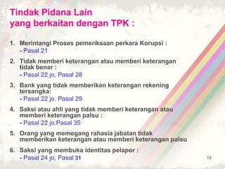 19
Tindak Pidana Lain
yang berkaitan dengan TPK :
1. Merintangi Proses pemeriksaan perkara Korupsi :
- Pasal 21
2. Tidak memberi keterangan atau memberi keterangan
tidak benar :
- Pasal 22 jo. Pasal 28
3. Bank yang tidak memberikan keterangan rekening
tersangka:
- Pasal 22 jo. Pasal 29
4. Saksi atau ahli yang tidak memberi keterangan atau
memberi keterangan palsu :
- Pasal 22 jo.Pasal 35
5. Orang yang memegang rahasia jabatan tidak
memberikan keterangan atau memberi keterangan palsu
6. Saksi yang membuka identitas pelapor :
- Pasal 24 jo. Pasal 31
 