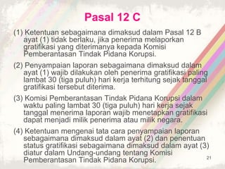 21
Pasal 12 C
(1) Ketentuan sebagaimana dimaksud dalam Pasal 12 B
ayat (1) tidak berlaku, jika penerima melaporkan
gratifikasi yang diterimanya kepada Komisi
Pemberantasan Tindak Pidana Korupsi.
(2) Penyampaian laporan sebagaimana dimaksud dalam
ayat (1) wajib dilakukan oleh penerima gratifikasi paling
lambat 30 (tiga puluh) hari kerja terhitung sejak tanggal
gratifikasi tersebut diterima.
(3) Komisi Pemberantasan Tindak Pidana Korupsi dalam
waktu paling lambat 30 (tiga puluh) hari kerja sejak
tanggal menerima laporan wajib menetapkan gratifikasi
dapat menjadi milik penerima atau milik negara.
(4) Ketentuan mengenai tata cara penyampaian laporan
sebagaimana dimaksud dalam ayat (2) dan penentuan
status gratifikasi sebagaimana dimaksud dalam ayat (3)
diatur dalam Undang-undang tentang Komisi
Pemberantasan Tindak Pidana Korupsi.
 