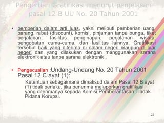 22
Pengertian Gratifikasi menurut penjelasan
pasal 12 B UU No. 20 Tahun 2001
• pemberian dalam arti luas, yakni meliputi pemberian uang,
barang, rabat (discount), komisi, pinjaman tanpa bunga, tiket
perjalanan, fasilitas penginapan, perjalanan wisata,
pengobatan cuma-cuma, dan fasilitas lainnya. Gratifikasi
tersebut baik yang diterima di dalam negeri maupun di luar
negeri dan yang dilakukan dengan menggunakan sarana
elektronik atau tanpa sarana elektronik .
• Pengecualian :Undang-Undang No. 20 Tahun 2001
Pasal 12 C ayat (1):
Ketentuan sebagaimana dimaksud dalam Pasal 12 B ayat
(1) tidak berlaku, jika penerima melaporkan gratifikasi
yang diterimanya kepada Komisi Pemberantasan Tindak
Pidana Korupsi.
 