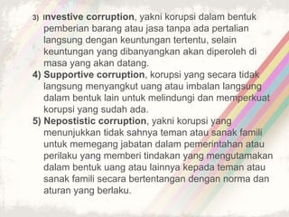 3) Investive corruption, yakni korupsi dalam bentuk
pemberian barang atau jasa tanpa ada pertalian
langsung dengan keuntungan tertentu, selain
keuntungan yang dibanyangkan akan diperoleh di
masa yang akan datang.
4) Supportive corruption, korupsi yang secara tidak
langsung menyangkut uang atau imbalan langsung
dalam bentuk lain untuk melindungi dan memperkuat
korupsi yang sudah ada.
5) Nepostistic corruption, yakni korupsi yang
menunjukkan tidak sahnya teman atau sanak famili
untuk memegang jabatan dalam pemerintahan atau
perilaku yang memberi tindakan yang mengutamakan
dalam bentuk uang atau lainnya kepada teman atau
sanak famili secara bertentangan dengan norma dan
aturan yang berlaku.
 
