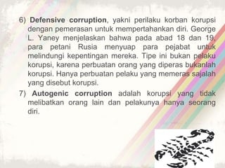 6) Defensive corruption, yakni perilaku korban korupsi
dengan pemerasan untuk mempertahankan diri. George
L. Yaney menjelaskan bahwa pada abad 18 dan 19,
para petani Rusia menyuap para pejabat untuk
melindungi kepentingan mereka. Tipe ini bukan pelaku
korupsi, karena perbuatan orang yang diperas bukanlah
korupsi. Hanya perbuatan pelaku yang memeras sajalah
yang disebut korupsi.
7) Autogenic corruption adalah korupsi yang tidak
melibatkan orang lain dan pelakunya hanya seorang
diri.
 