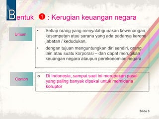 Slide 3
Contoh
entuk : Kerugian keuangan negara
• Setiap orang yang menyalahgunakan kewenangan,
kesempatan atau sarana yang ada padanya karena
jabatan / kedudukan,
• dengan tujuan menguntungkan diri sendiri, orang
lain atau suatu korporasi – dan dapat merugikan
keuangan negara ataupun perekonomian negara
1
 Di Indonesia, sampai saat ini merupakan pasal
yang paling banyak dipakai untuk memidana
koruptor
Umum
 
