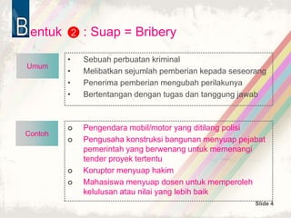 Slide 4
Contoh
entuk : Suap = Bribery
• Sebuah perbuatan kriminal
• Melibatkan sejumlah pemberian kepada seseorang
• Penerima pemberian mengubah perilakunya
• Bertentangan dengan tugas dan tanggung jawab
2
 Pengendara mobil/motor yang ditilang polisi
 Pengusaha konstruksi bangunan menyuap pejabat
pemerintah yang berwenang untuk memenangi
tender proyek tertentu
 Koruptor menyuap hakim
 Mahasiswa menyuap dosen untuk memperoleh
kelulusan atau nilai yang lebih baik
Umum
 