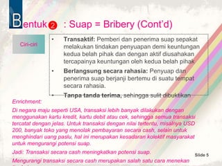 Slide 5
entuk : Suap = Bribery (Cont’d)
• Transaktif: Pemberi dan penerima suap sepakat
melakukan tindakan penyuapan demi keuntungan
kedua belah pihak dan dengan aktif diusahakan
tercapainya keuntungan oleh kedua belah pihak
• Berlangsung secara rahasia: Penyuap dan
penerima suap berjanji bertemu di suatu tempat
secara rahasia.
• Tanpa tanda terima, sehingga sulit dibuktikan
2
Ciri-ciri
Enrichment:
Di negara maju seperti USA, transaksi lebih banyak dilakukan dengan
menggunakan kartu kredit, kartu debit atau cek, sehingga semua transaksi
tercatat dengan jelas. Untuk transaksi dengan nilai tertentu, misalnya USD
200, banyak toko yang menolak pembayaran secara cash, selain untuk
menghindari uang paslu, hal ini merupakan kesadaran kolektif masyarakat
untuk mengurangi potensi suap.
Jadi: Transaksi secara cash meningkatkan potensi suap.
Mengurangi transaksi secara cash merupakan salah satu cara menekan
 