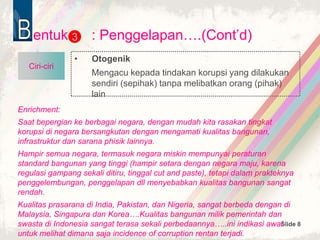 Slide 8
entuk : Penggelapan….(Cont’d)
• Otogenik
Mengacu kepada tindakan korupsi yang dilakukan
sendiri (sepihak) tanpa melibatkan orang (pihak)
lain
3
Ciri-ciri
Enrichment:
Saat bepergian ke berbagai negara, dengan mudah kita rasakan tingkat
korupsi di negara bersangkutan dengan mengamati kualitas bangunan,
infrastruktur dan sarana phisik lainnya.
Hampir semua negara, termasuk negara miskin mempunyai peraturan
standard bangunan yang tinggi (hampir setara dengan negara maju, karena
regulasi gampang sekali ditiru, tinggal cut and paste), tetapi dalam prakteknya
penggelembungan, penggelapan dll menyebabkan kualitas bangunan sangat
rendah.
Kualitas prasarana di India, Pakistan, dan Nigeria, sangat berbeda dengan di
Malaysia, Singapura dan Korea….Kualitas bangunan milik pemerintah dan
swasta di Indonesia sangat terasa sekali perbedaannya…..ini indikasi awal
untuk melihat dimana saja incidence of corruption rentan terjadi.
 