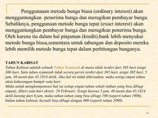 10 
Penggunaaan metode bunga biasa (ordinary interest) akan 
menggantungkan penerima bunga dan merugikan pembayar bunga. 
Sebaliknya, penggunaan metode bunga tepat (exact interest) akan 
menggantungkan pembayar bunga dan merugikan penerima bunga. 
Oleh karena itu dalam hal pinjaman (kredit),bank lebih menyukai 
metode bunga biasa,sementara untuk tabungan dan deposito mereka 
lebih memilih metode bunga tepat dalam perhitungan bunganya. 
TAHUN KABISAT 
Tahun Kabisat adalah sebuah Tahun Syamsiah di mana tidak terdiri dari 365 hari tetapi 
366 hari. Satu tahun syamsiah tidak secara persis terdiri dari 365 hari, tetapi 365 hari, 5 
jam, 48 menit dan 45,1814 detik. Jika hal ini tidak dihiraukan, maka setiap empat tahun 
akan kekurangan hampir satu hari. 
Maka untuk mengkompensasi hal ini setiap empat tahun sekali (tahun yang bisa dibagi 
empat), diberi satu hari ekstra: 29 Februari. Tetapi karena 5 jam, 48 menit dan 45,1814 
detik kurang dari 6 jam, maka tahun-tahun yang bisa dibagi 100 (seperti tahun 1900), 
bukan tahun kabisat, kecuali bisa dibagi dengan 400 (seperti tahun 2000). 
 
