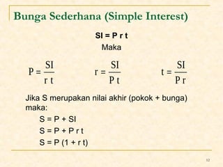 12 
Bunga Sederhana (Simple Interest) 
SI = P r t 
Maka 
P = SI = = 
t SI 
r SI 
Jika S merupakan nilai akhir (pokok + bunga) 
maka: 
S = P + SI 
S = P + P r t 
S = P (1 + r t) 
P r 
P t 
r t 
 