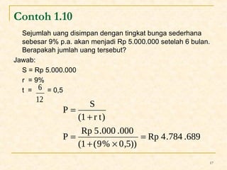 Contoh 1.10 
Sejumlah uang disimpan dengan tingkat bunga sederhana 
sebesar 9% p.a. akan menjadi Rp 5.000.000 setelah 6 bulan. 
Berapakah jumlah uang tersebut? 
Jawab: 
S = Rp 5.000.000 
r = 9% 
t = = 0,5 
17 
6 
12 
Rp 4.784 .689 
P S 
(1 r t) 
P Rp 5.000 .000 
(1 (9% 0,5)) 
= 
+ ´ 
= 
+ 
= 
 