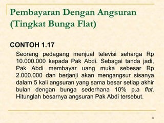 21 
Pembayaran Dengan Angsuran 
(Tingkat Bunga Flat) 
CONTOH 1.17 
Seorang pedagang menjual televisi seharga Rp 
10.000.000 kepada Pak Abdi. Sebagai tanda jadi, 
Pak Abdi membayar uang muka sebesar Rp 
2.000.000 dan berjanji akan mengangsur sisanya 
dalam 5 kali angsuran yang sama besar setiap akhir 
bulan dengan bunga sederhana 10% p.a flat. 
Hitunglah besarnya angsuran Pak Abdi tersebut. 
 