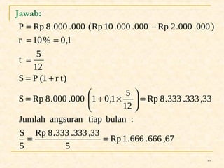 = - 
P Rp 8.000 .000 (Rp 10 .000 .000 Rp 2.000 .000 ) 
22 
Jawab: 
= = 
r 10% 0,1 
t 5 
12 
= 
= + 
S Rp 8.000 .000 1 0,1 5 
ö çè 
Jumlah angsuran tiap bulan : 
Rp 1.666 .666 ,67 
Rp 8.333 .333 ,33 
5 
S 
5 
Rp 8.333 .333 ,33 
12 
S P (1 r t) 
= = 
= ÷ø 
= æ + ´ 
