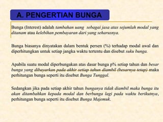 A. PENGERTIAN BUNGA 
Bunga ((IInntteerreesstt)) aaddaallaahh ttaammbbaahhaann uuaanngg sseebbaaggaaii jjaassaa aattaass sseejjuummllaahh mmooddaall yyaanngg 
ddiittaannaamm aattaauu kkeelleebbiihhaann ppeemmbbaayyaarraann ddaarrii yyaanngg sseehhaarruussnnyyaa.. 
BBuunnggaa bbiiaassaannyyaa ddiinnyyaattaakkaann ddaallaamm bbeennttuukk ppeerrsseenn ((%%)) tteerrhhaaddaapp mmooddaall aawwaall ddaann 
ddiippeerrhhiittuunnggkkaann uunnttuukk sseettiiaapp jjaannggkkaa wwaakkttuu tteerrtteennttuu ddaann ddiisseebbuutt ssuukkuu bbuunnggaa.. 
AAppaabbiillaa ssuuaattuu mmooddaall ddiippeerrbbuunnggaakkaann aattaass ddaassaarr bbuunnggaa pp%% sseettiiaapp ttaahhuunn ddaann bbeessaarr 
bbuunnggaa yyaanngg ddiibbaayyaarrkkaann ppaaddaa aakkhhiirr sseettiiaapp ttaahhuunn ddiiaammbbiill ((bbeessaarrnnyyaa tteettaapp)) mmaakkaa 
ppeerrhhiittuunnggaann bbuunnggaa sseeppeerrttii iittuu ddiisseebbuutt BBuunnggaa TTuunnggggaall.. 
SSeeddaannggkkaann jjiikkaa ppaaddaa sseettiiaapp aakkhhiirr ttaahhuunn bbuunnggaannyyaa ttiiddaakk ddiiaammbbiill mmaakkaa bbuunnggaa iittuu 
aakkaann ddiittaammbbaahhkkaann kkeeppaaddaa mmooddaall ddaann bbeerrbbuunnggaa llaaggii ppaaddaa wwaakkttuu bbeerriikkuuttnnyyaa,, 
ppeerrhhiittuunnggaann bbuunnggaa sseeppeerrttii iittuu ddiisseebbuutt BBuunnggaa MMaajjeemmuukk.. 
 