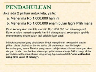 PENDAHULUAN 
Jika ada 2 pilihan untuk kita, yaitu: 
a. Menerima Rp 1.000.000 hari ini 
b. Menerima Rp 1.000.000 enam bulan lagi? Pilih mana 
Pasti kebanyakan dari kita memilih Rp 1.000.000 hari ini,mengapa? 
Karena kalau menerima pada hari ini sifatnya pasti sedangkan apabila 
menerimanya enam bulan lagi adalah tidak pasti. 
Ini bukan jawaban yang diharapkan. Untuk menghindari jawaban ini, dalam 
pilihan diatas disebutkan bahwa kedua pilihan tersebut memiliki tingkat 
kepastian yang sama. Mereka yang pernah belajar ekonomi atau keuangan akan 
dengan mudah memberikan alasannya, yaitu karena adanya faktor bunga akibat 
perbedaan waktu atau istialah yang sering digunakan adalah “nilai waktu dari 
uang (time value of money)”. 
4 
 