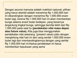 5 
Dengan asumsi manusia adalah makhluk rasional, pilihan 
yang harus diambil adalah menerima Rp 1.000.000 hari 
ini dibandingkan dengan menerima Rp 1.000.000 enam 
bulan lagi, karena Rp 1.000.000 hari ini akan memberikan 
bunga selama enam bulan kedepan, yang besarnya 
tergantung tingkat bunga, sehingga bernilai lebih dari Rp 
1.000.000 pada saat itu (pendekatan nilai masa depan 
atau future value). Kita juga bisa menggunakan 
pendekatan nilai sekarang (present value) yaitu dengan 
menghitung nilai hari ini dari uang senilai 1.000.000 enam 
bulan lagi dan membandingkannya dengan uang senilai 
Rp 1.000.000 hari ini.Kedua pendekatan ini harus 
memberikan keputusan yang sama 
 