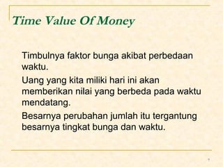7 
Time Value Of Money 
Timbulnya faktor bunga akibat perbedaan 
waktu. 
Uang yang kita miliki hari ini akan 
memberikan nilai yang berbeda pada waktu 
mendatang. 
Besarnya perubahan jumlah itu tergantung 
besarnya tingkat bunga dan waktu. 
 