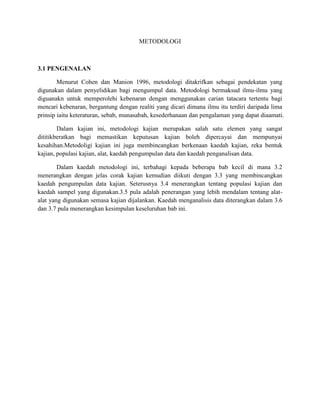METODOLOGI
3.1 PENGENALAN
Menurut Cohen dan Manion 1996, metodologi ditakrifkan sebagai pendekatan yang
digunakan dalam penyelidikan bagi mengumpul data. Metodologi bermaksud ilmu-ilmu yang
diguanakn untuk memperolehi kebenaran dengan menggunakan carian tatacara tertentu bagi
mencari kebenaran, bergantung dengan realiti yang dicari dimana ilmu itu terdiri daripada lima
prinsip iaitu keteraturan, sebab, munasabah, kesederhanaan dan pengalaman yang dapat diaamati.
Dalam kajian ini, metodologi kajian merupakan salah satu elemen yang sangat
dititikberatkan bagi memastikan keputusan kajian boleh dipercayai dan mempunyai
kesahihan.Metodoligi kajian ini juga membincangkan berkenaan kaedah kajian, reka bentuk
kajian, populasi kajian, alat, kaedah pengumpulan data dan kaedah penganalisan data.
Dalam kaedah metodologi ini, terbahagi kepada beberapa bab kecil di mana 3.2
menerangkan dengan jelas corak kajian kemudian diikuti dengan 3.3 yang membincangkan
kaedah pengumpulan data kajian. Seterusnya 3.4 menerangkan tentang populasi kajian dan
kaedah sampel yang digunakan.3.5 pula adalah penerangan yang lebih mendalam tentang alat-
alat yang digunakan semasa kajian dijalankan. Kaedah menganalisis data diterangkan dalam 3.6
dan 3.7 pula menerangkan kesimpulan keseluruhan bab ini.
 