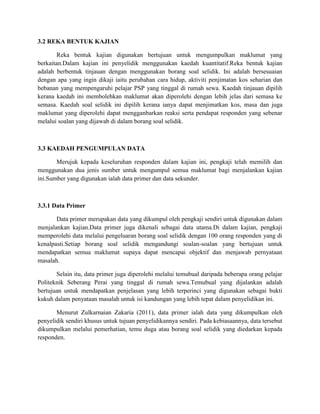 3.2 REKA BENTUK KAJIAN
Reka bentuk kajian digunakan bertujuan untuk mengumpulkan maklumat yang
berkaitan.Dalam kajian ini penyelidik menggunakan kaedah kuantitatif.Reka bentuk kajian
adalah berbentuk tinjauan dengan menggunakan borang soal selidik. Ini adalah bersesuaian
dengan apa yang ingin dikaji iaitu perubahan cara hidup, aktiviti penjimatan kos seharian dan
bebanan yang mempengaruhi pelajar PSP yang tinggal di rumah sewa. Kaedah tinjauan dipilih
kerana kaedah ini membolehkan maklumat akan diperolehi dengan lebih jelas dari semasa ke
semasa. Kaedah soal selidik ini dipilih kerana ianya dapat menjimatkan kos, masa dan juga
maklumat yang diperolehi dapat mengganbarkan reaksi serta pendapat responden yang sebenar
melalui soalan yang dijawab di dalam borang soal selidik.
3.3 KAEDAH PENGUMPULAN DATA
Merujuk kepada keseluruhan responden dalam kajian ini, pengkaji telah memilih dan
menggunakan dua jenis sumber untuk mengumpul semua maklumat bagi menjalankan kajian
ini.Sumber yang digunakan ialah data primer dan data sekunder.
3.3.1 Data Primer
Data primer merupakan data yang dikumpul oleh pengkaji sendiri untuk digunakan dalam
menjalankan kajian.Data primer juga dikenali sebagai data utama.Di dalam kajian, pengkaji
memperolehi data melalui pengeluaran borang soal selidik dengan 100 orang responden yang di
kenalpasti.Setiap borang soal selidik mengandungi soalan-soalan yang bertujuan untuk
mendapatkan semua maklumat supaya dapat mencapai objektif dan menjawab pernyataan
masalah.
Selain itu, data primer juga diperolehi melalui temubual daripada beberapa orang pelajar
Politeknik Seberang Perai yang tinggal di rumah sewa.Temubual yang dijalankan adalah
bertujuan untuk mendapatkan penjelasan yang lebih terperinci yang digunakan sebagai bukti
kukuh dalam penyataan masalah untuk isi kandungan yang lebih tepat dalam penyelidikan ini.
Menurut Zulkarnaian Zakaria (2011), data primer ialah data yang dikumpulkan oleh
penyelidik sendiri khusus untuk tujuan penyelidikannya sendiri. Pada kebiasaannya, data tersebut
dikumpulkan melalui pemerhatian, temu duga atau borang soal selidik yang diedarkan kepada
responden.
 