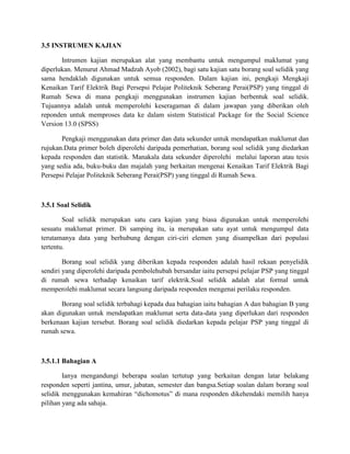 3.5 INSTRUMEN KAJIAN
Intrumen kajian merupakan alat yang membantu untuk mengumpul maklumat yang
diperlukan. Menurut Ahmad Madzah Ayob (2002), bagi satu kajian satu borang soal selidik yang
sama hendaklah digunakan untuk semua responden. Dalam kajian ini, pengkaji Mengkaji
Kenaikan Tarif Elektrik Bagi Persepsi Pelajar Politeknik Seberang Perai(PSP) yang tinggal di
Rumah Sewa di mana pengkaji menggunakan instrumen kajian berbentuk soal selidik.
Tujuannya adalah untuk memperolehi keseragaman di dalam jawapan yang diberikan oleh
reponden untuk memproses data ke dalam sistem Statistical Package for the Social Science
Version 13.0 (SPSS)
Pengkaji menggunakan data primer dan data sekunder untuk mendapatkan maklumat dan
rujukan.Data primer boleh diperolehi daripada pemerhatian, borang soal selidik yang diedarkan
kepada responden dan statistik. Manakala data sekunder diperolehi melalui laporan atau tesis
yang sedia ada, buku-buku dan majalah yang berkaitan mengenai Kenaikan Tarif Elektrik Bagi
Persepsi Pelajar Politeknik Seberang Perai(PSP) yang tinggal di Rumah Sewa.
3.5.1 Soal Selidik
Soal selidik merupakan satu cara kajian yang biasa digunakan untuk memperolehi
sesuatu maklumat primer. Di samping itu, ia merupakan satu ayat untuk mengumpul data
terutamanya data yang berhubung dengan ciri-ciri elemen yang disampelkan dari populasi
tertentu.
Borang soal selidik yang diberikan kepada responden adalah hasil rekaan penyelidik
sendiri yang diperolehi daripada pembolehubah bersandar iaitu persepsi pelajar PSP yang tinggal
di rumah sewa terhadap kenaikan tarif elektrik.Soal selidik adalah alat formal untuk
memperolehi maklumat secara langsung daripada responden mengenai perilaku responden.
Borang soal selidik terbahagi kepada dua bahagian iaitu bahagian A dan bahagian B yang
akan digunakan untuk mendapatkan maklumat serta data-data yang diperlukan dari responden
berkenaan kajian tersebut. Borang soal selidik diedarkan kepada pelajar PSP yang tinggal di
rumah sewa.
3.5.1.1 Bahagian A
Ianya mengandungi beberapa soalan tertutup yang berkaitan dengan latar belakang
responden seperti jantina, umur, jabatan, semester dan bangsa.Setiap soalan dalam borang soal
selidik menggunakan kemahiran dichomotus di mana responden dikehendaki memilih hanya
pilihan yang ada sahaja.
 
