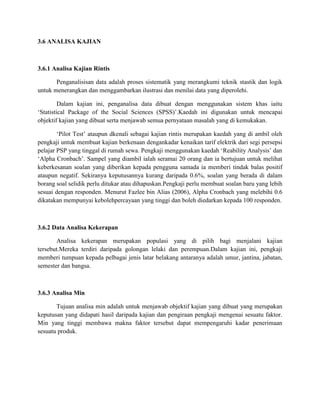 3.6 ANALISA KAJIAN
3.6.1 Analisa Kajian Rintis
Penganalisisan data adalah proses sistematik yang merangkumi teknik stastik dan logik
untuk menerangkan dan menggambarkan ilustrasi dan menilai data yang diperolehi.
Dalam kajian ini, penganalisa data dibuat dengan menggunakan sistem khas iaitu
?Statistical Package of the Social Sciences (SPSS)?.Kaedah ini digunakan untuk mencapai
objektif kajian yang dibuat serta menjawab semua pernyataan masalah yang di kemukakan.
?Pilot Test? ataupun dkenali sebagai kajian rintis merupakan kaedah yang di ambil oleh
pengkaji untuk membuat kajian berkenaan dengankadar kenaikan tarif elektrik dari segi persepsi
pelajar PSP yang tinggal di rumah sewa. Pengkaji menggunakan kaedah ?Reability Analysis? dan
?Alpha Cronbach?. Sampel yang diambil ialah seramai 20 orang dan ia bertujuan untuk melihat
keberkesanan soalan yang diberikan kepada pengguna samada ia memberi tindak balas positif
ataupun negatif. Sekiranya keputusannya kurang daripada 0.6%, soalan yang berada di dalam
borang soal selidik perlu ditukar atau dihapuskan.Pengkaji perlu membuat soalan baru yang lebih
sesuai dengan responden. Menurut Fazlee bin Alias (2006), Alpha Cronbach yang melebihi 0.6
dikatakan mempunyai kebolehpercayaan yang tinggi dan boleh diedarkan kepada 100 responden.
3.6.2 Data Analisa Kekerapan
Analisa kekerapan merupakan populasi yang di pilih bagi menjalani kajian
tersebut.Mereka terdiri daripada golongan lelaki dan perempuan.Dalam kajian ini, pengkaji
memberi tumpuan kepada pelbagai jenis latar belakang antaranya adalah umur, jantina, jabatan,
semester dan bangsa.
3.6.3 Analisa Min
Tujuan analisa min adalah untuk menjawab objektif kajian yang dibuat yang merupakan
keputusan yang didapati hasil daripada kajian dan pengiraan pengkaji mengenai sesuatu faktor.
Min yang tinggi membawa makna faktor tersebut dapat mempengaruhi kadar penerimaan
sesuatu produk.
 