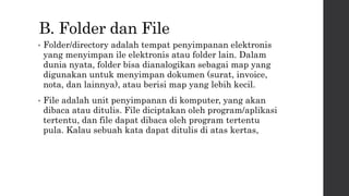 B. Folder dan File
• Folder/directory adalah tempat penyimpanan elektronis
yang menyimpan ile elektronis atau folder lain. Dalam
dunia nyata, folder bisa dianalogikan sebagai map yang
digunakan untuk menyimpan dokumen (surat, invoice,
nota, dan lainnya), atau berisi map yang lebih kecil.
• File adalah unit penyimpanan di komputer, yang akan
dibaca atau ditulis. File diciptakan oleh program/aplikasi
tertentu, dan file dapat dibaca oleh program tertentu
pula. Kalau sebuah kata dapat ditulis di atas kertas,
 