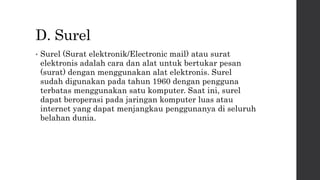 D. Surel
• Surel (Surat elektronik/Electronic mail) atau surat
elektronis adalah cara dan alat untuk bertukar pesan
(surat) dengan menggunakan alat elektronis. Surel
sudah digunakan pada tahun 1960 dengan pengguna
terbatas menggunakan satu komputer. Saat ini, surel
dapat beroperasi pada jaringan komputer luas atau
internet yang dapat menjangkau penggunanya di seluruh
belahan dunia.
 