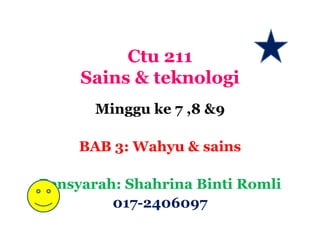 Ctu 211
     Sains & teknologi
       Minggu ke 7 ,8 &9

     BAB 3: Wahyu & sains

Pensyarah: Shahrina Binti Romli
         017-2406097
 
