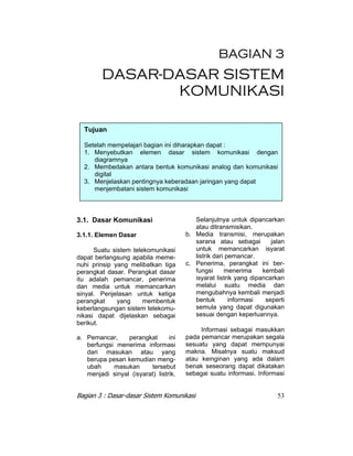 BAGIAN 3 
DASAR-DASAR SISTEM 
KOMUNIKASI 
Tujuan 
Setelah mempelajari bagian ini diharapkan dapat : 
1. Menyebutkan elemen dasar sistem komunikasi dengan 
diagramnya 
2. Membedakan antara bentuk komunikasi analog dan komunikasi 
digital 
3. Menjelaskan pentingnya keberadaan jaringan yang dapat 
menjembatani sistem komunikasi 
3.1. Dasar Komunikasi 
3.1.1. Elemen Dasar 
Suatu sistem telekomunikasi 
dapat berlangsung apabila meme-nuhi 
prinsip yang melibatkan tiga 
perangkat dasar. Perangkat dasar 
itu adalah pemancar, penerima 
dan media untuk memancarkan 
sinyal. Penjelasan untuk ketiga 
perangkat yang membentuk 
keberlangsungan sistem telekomu-nikasi 
dapat dijelaskan sebagai 
berikut. 
a. Pemancar, perangkat ini 
berfungsi menerima informasi 
dari masukan atau yang 
berupa pesan kemudian meng-ubah 
masukan tersebut 
menjadi sinyal (isyarat) listrik. 
Selanjutnya untuk dipancarkan 
atau ditransmisikan. 
b. Media transmisi, merupakan 
sarana atau sebagai jalan 
untuk memancarkan isyarat 
listrik dari pemancar. 
c. Penerima, perangkat ini ber-fungsi 
menerima kembali 
isyarat listrik yang dipancarkan 
melalui suatu media dan 
mengubahnya kembali menjadi 
bentuk informasi seperti 
semula yang dapat digunakan 
sesuai dengan keperluannya. 
Informasi sebagai masukkan 
pada pemancar merupakan segala 
sesuatu yang dapat mempunyai 
makna. Misalnya suatu maksud 
atau keinginan yang ada dalam 
benak seseorang dapat dikatakan 
sebagai suatu informasi. Informasi 
Bagian 3 : Dasar-dasar Sistem Komunikasi 53 
 