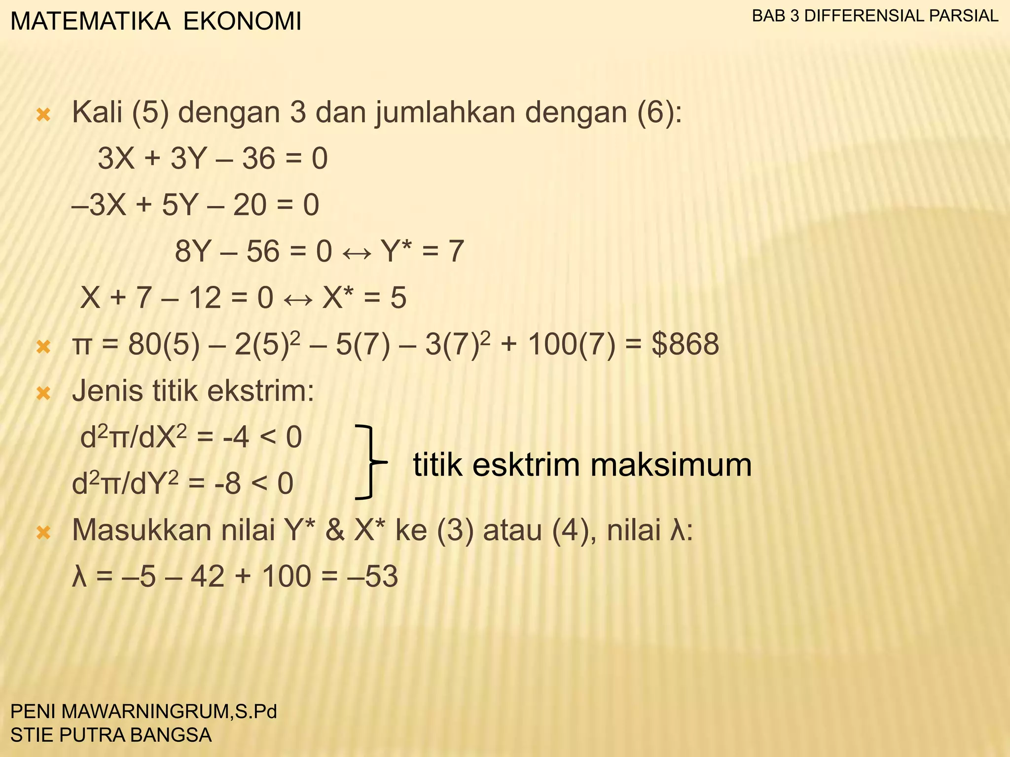 BAB 3 DIFFERENSIAL PARSIAL

MATEMATIKA EKONOMI



Kali (5) dengan 3 dan jumlahkan dengan (6):
3X + 3Y – 36 = 0

–3X + 5Y – 20 = 0
8Y – 56 = 0 ↔ Y* = 7
X + 7 – 12 = 0 ↔ X* = 5


π = 80(5) – 2(5)2 – 5(7) – 3(7)2 + 100(7) = $868



Jenis titik ekstrim:
d2π/dX2 = -4 < 0
d2π/dY2



= -8 < 0

titik esktrim maksimum

Masukkan nilai Y* & X* ke (3) atau (4), nilai λ:
λ = –5 – 42 + 100 = –53

PENI MAWARNINGRUM,S.Pd
STIE PUTRA BANGSA

 