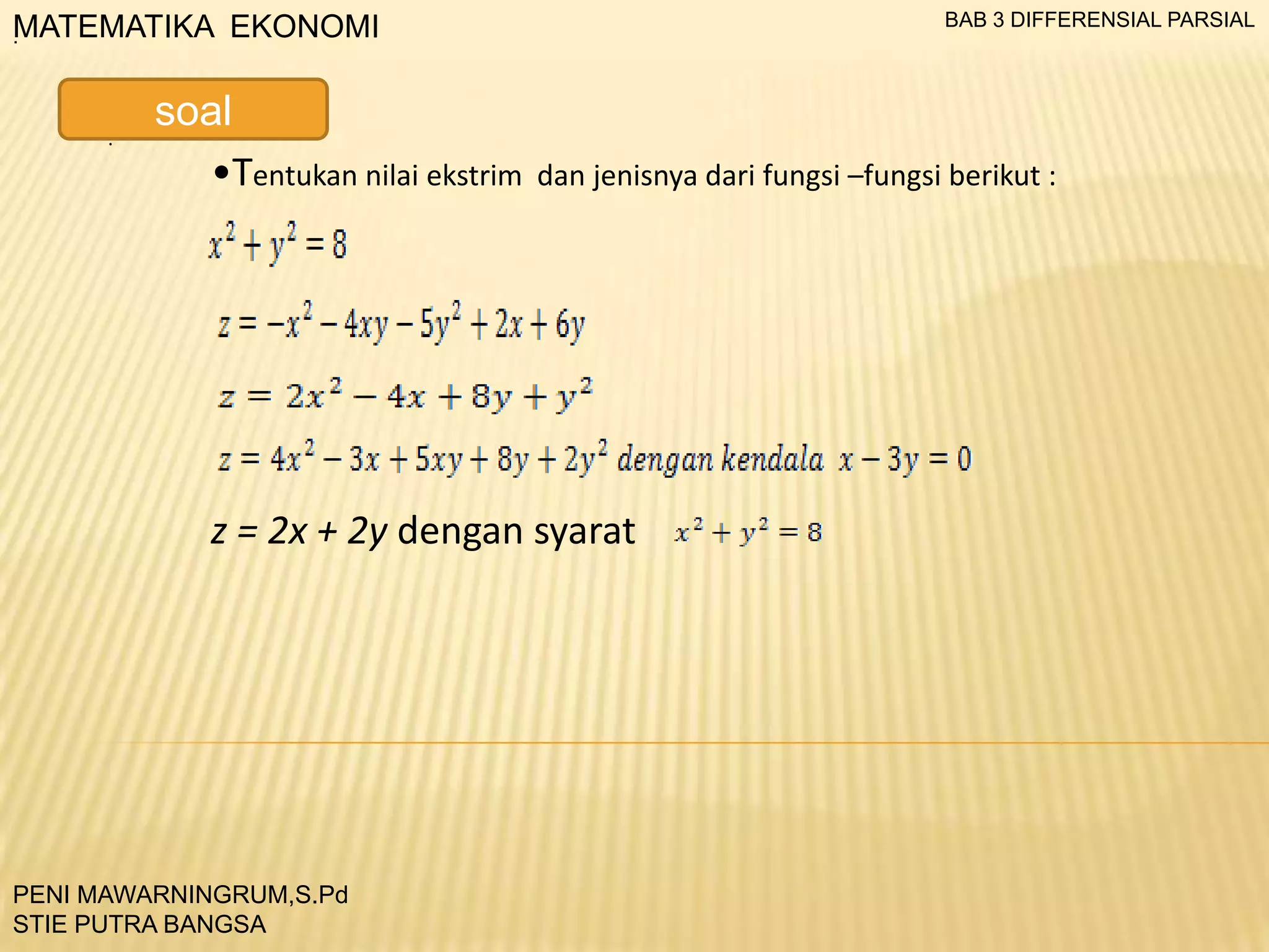 BAB 3 DIFFERENSIAL PARSIAL

MATEMATIKA EKONOMI
.

.

soal
•Tentukan nilai ekstrim

dan jenisnya dari fungsi –fungsi berikut :

z = 2x + 2y dengan syarat

PENI MAWARNINGRUM,S.Pd
STIE PUTRA BANGSA

 
