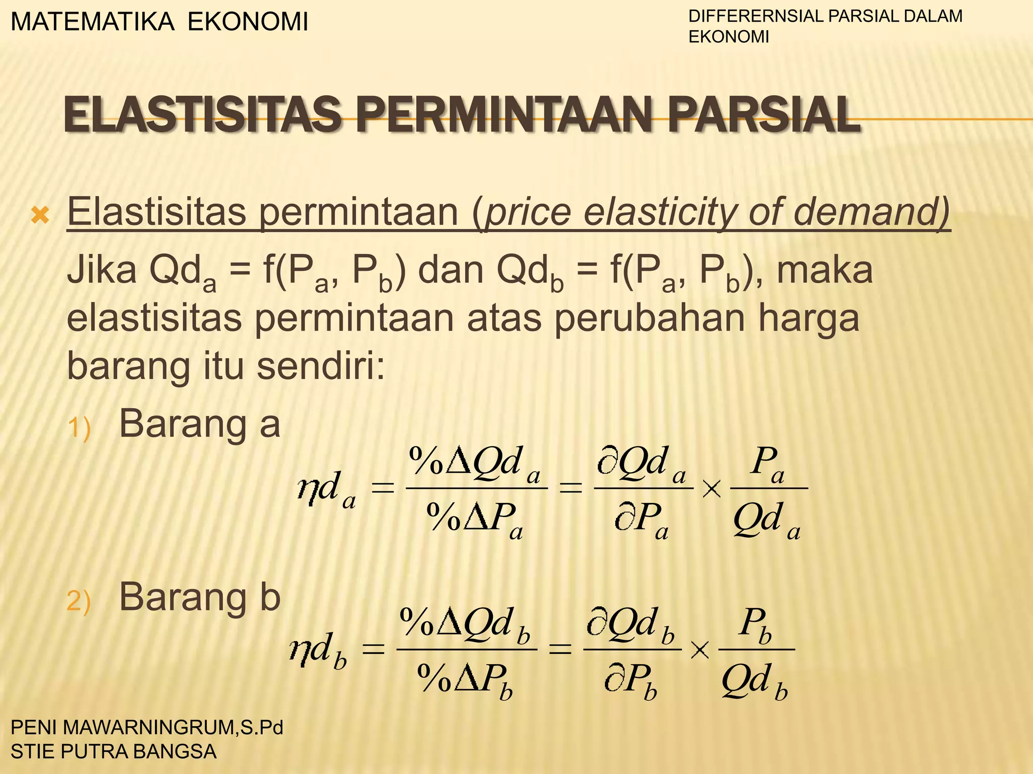 DIFFERERNSIAL PARSIAL DALAM
EKONOMI

MATEMATIKA EKONOMI

ELASTISITAS PERMINTAAN PARSIAL


Elastisitas permintaan (price elasticity of demand)
Jika Qda = f(Pa, Pb) dan Qdb = f(Pa, Pb), maka
elastisitas permintaan atas perubahan harga
barang itu sendiri:
1) Barang a
% Qd a
Qd a
Pa
da
% Pa
Pa
Qd a
2)

Barang b
db

PENI MAWARNINGRUM,S.Pd
STIE PUTRA BANGSA

% Qd b
% Pb

Qd b
Pb

Pb
Qd b

 