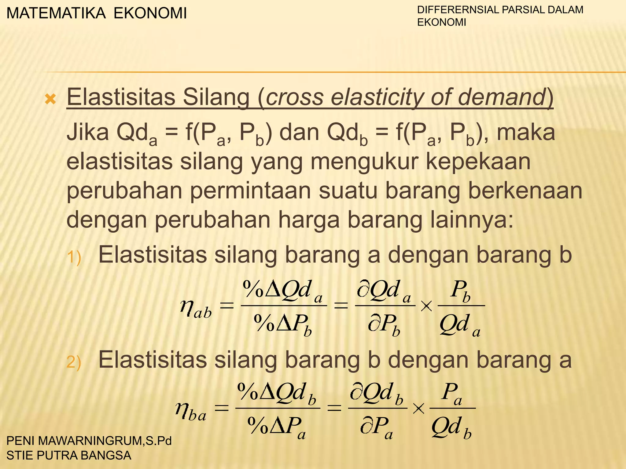 MATEMATIKA EKONOMI



DIFFERERNSIAL PARSIAL DALAM
EKONOMI

Elastisitas Silang (cross elasticity of demand)
Jika Qda = f(Pa, Pb) dan Qdb = f(Pa, Pb), maka
elastisitas silang yang mengukur kepekaan
perubahan permintaan suatu barang berkenaan
dengan perubahan harga barang lainnya:
1) Elastisitas silang barang a dengan barang b
% Qd a
Qd a
Pb
ab
% Pb
Pb
Qd a

Elastisitas silang barang b dengan barang a
% Qd b
Qd b
Pa
ba
% Pa
Pa
Qd b
PENI MAWARNINGRUM,S.Pd
2)

STIE PUTRA BANGSA

 