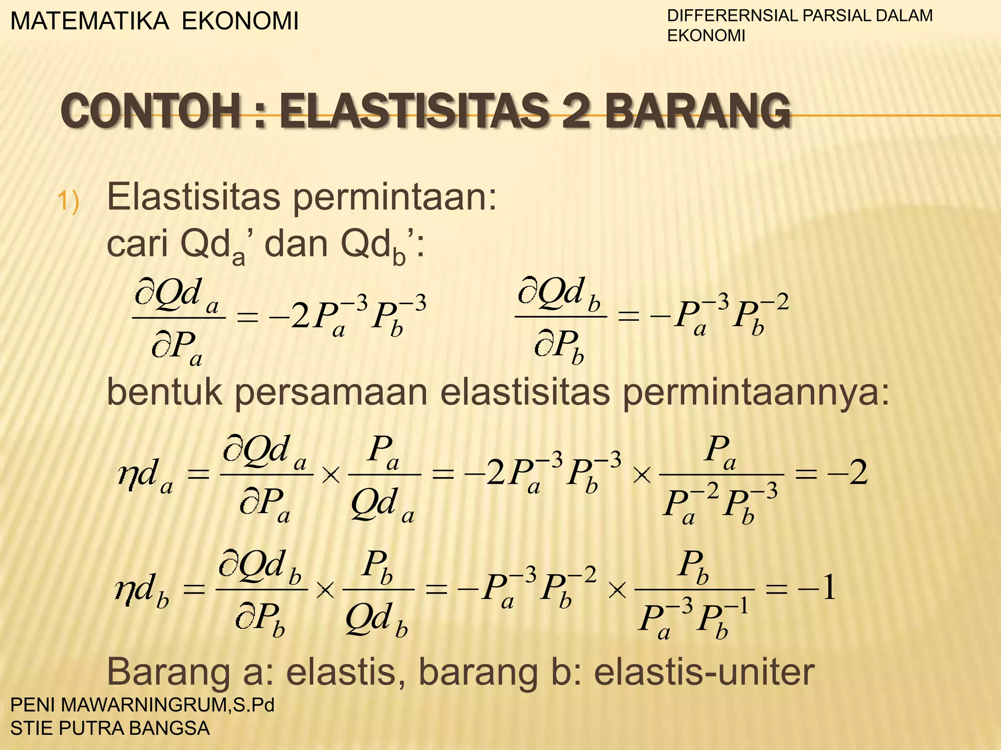 DIFFERERNSIAL PARSIAL DALAM
EKONOMI

MATEMATIKA EKONOMI

CONTOH : ELASTISITAS 2 BARANG
1)

Elastisitas permintaan:
cari Qda’ dan Qdb’:
Qd b
Qd a
3
3
Pa 3 Pb 2
2 Pa Pb
Pb
Pa
bentuk persamaan elastisitas permintaannya:
Qd a
Pa
Pa
3
3
da
2 Pa Pb
2
2
3
Pa
Qd a
Pa Pb
Qd b
Pb

Pb
db
Pa Pb
1
3
1
Pa Pb
Barang a: elastis, barang b: elastis-uniter
PENI MAWARNINGRUM,S.Pd
STIE PUTRA BANGSA

Pb
Qd b

3

2

 