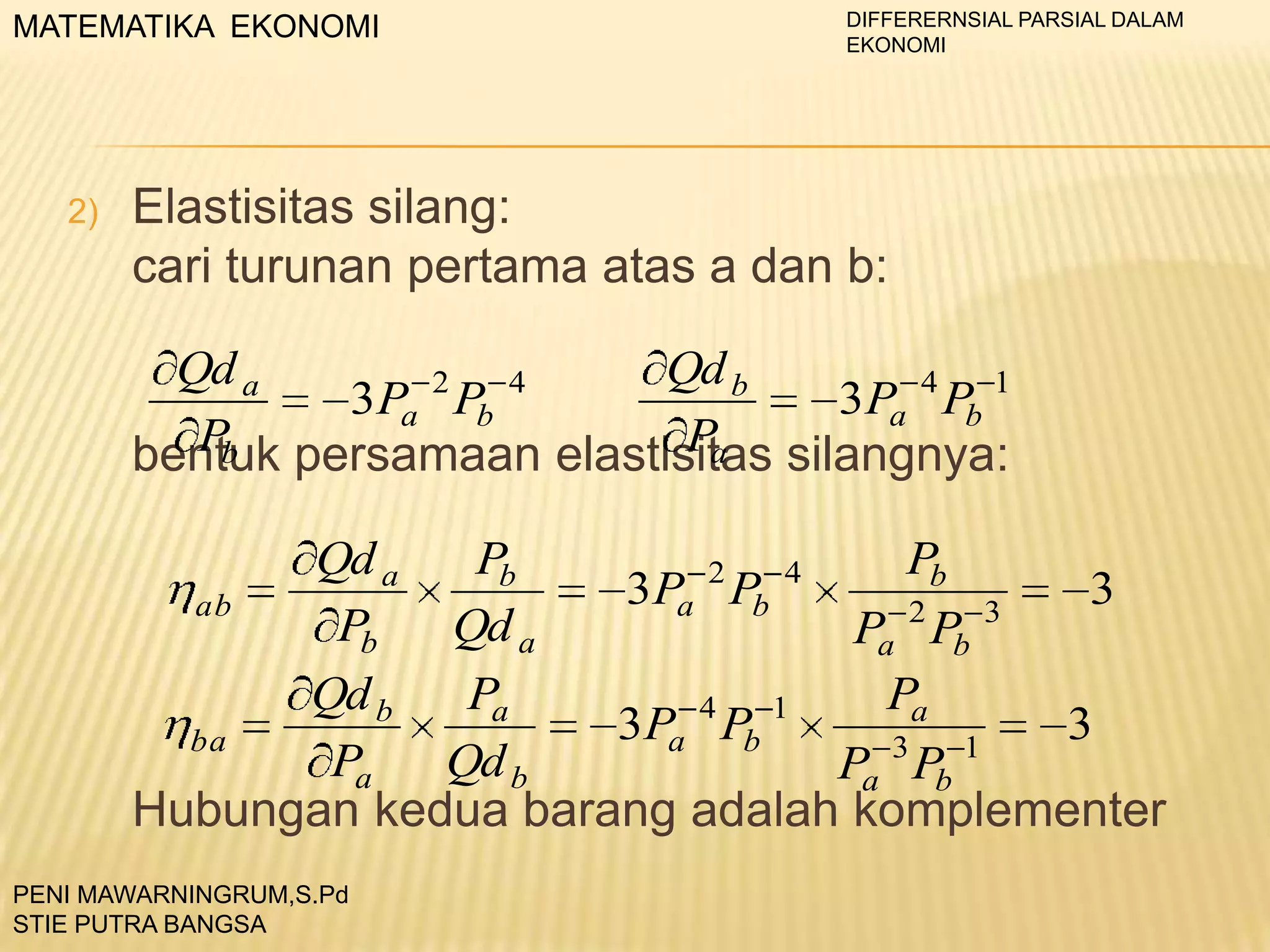 MATEMATIKA EKONOMI

2)

DIFFERERNSIAL PARSIAL DALAM
EKONOMI

Elastisitas silang:
cari turunan pertama atas a dan b:
Qd b
Qd a
2
4
3Pa 4 Pb 1
3Pa Pb
Pa
Pb
bentuk persamaan elastisitas silangnya:
Qd a
Pb
Pb
2
4
3Pa Pb
3
ab
2
3
Pb
Qd a
Pa Pb
Qd b
Pa
Pa
4
1
3Pa Pb
3
ba
3
1
Pa
Qd b
Pa Pb
Hubungan kedua barang adalah komplementer

PENI MAWARNINGRUM,S.Pd
STIE PUTRA BANGSA

 