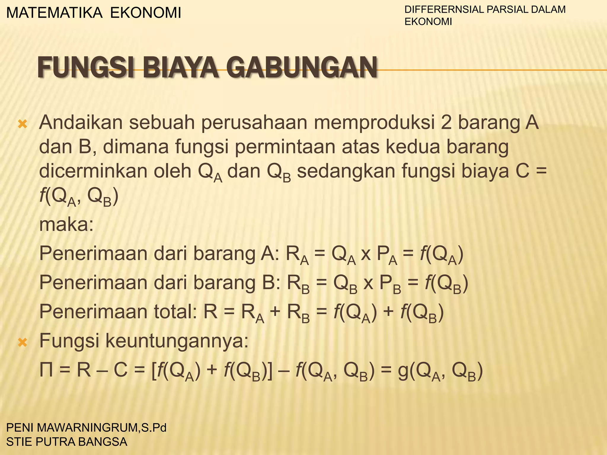 MATEMATIKA EKONOMI

DIFFERERNSIAL PARSIAL DALAM
EKONOMI

FUNGSI BIAYA GABUNGAN




Andaikan sebuah perusahaan memproduksi 2 barang A
dan B, dimana fungsi permintaan atas kedua barang
dicerminkan oleh QA dan QB sedangkan fungsi biaya C =
f(QA, QB)
maka:
Penerimaan dari barang A: RA = QA x PA = f(QA)
Penerimaan dari barang B: RB = QB x PB = f(QB)
Penerimaan total: R = RA + RB = f(QA) + f(QB)
Fungsi keuntungannya:
П = R – C = [f(QA) + f(QB)] – f(QA, QB) = g(QA, QB)

PENI MAWARNINGRUM,S.Pd
STIE PUTRA BANGSA

 