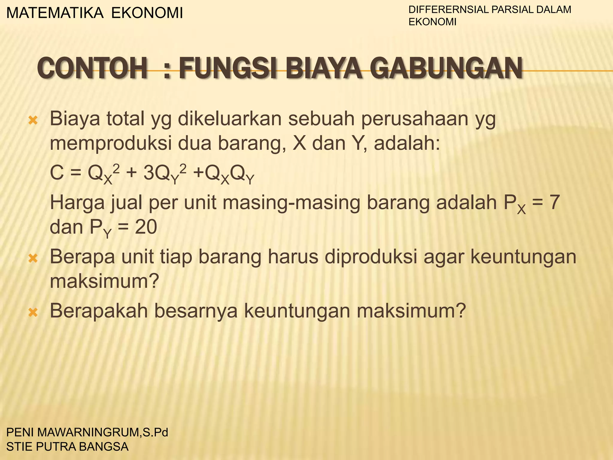 MATEMATIKA EKONOMI

DIFFERERNSIAL PARSIAL DALAM
EKONOMI

CONTOH : FUNGSI BIAYA GABUNGAN






Biaya total yg dikeluarkan sebuah perusahaan yg
memproduksi dua barang, X dan Y, adalah:
C = QX2 + 3QY2 +QXQY
Harga jual per unit masing-masing barang adalah PX = 7
dan PY = 20
Berapa unit tiap barang harus diproduksi agar keuntungan
maksimum?
Berapakah besarnya keuntungan maksimum?

PENI MAWARNINGRUM,S.Pd
STIE PUTRA BANGSA

 