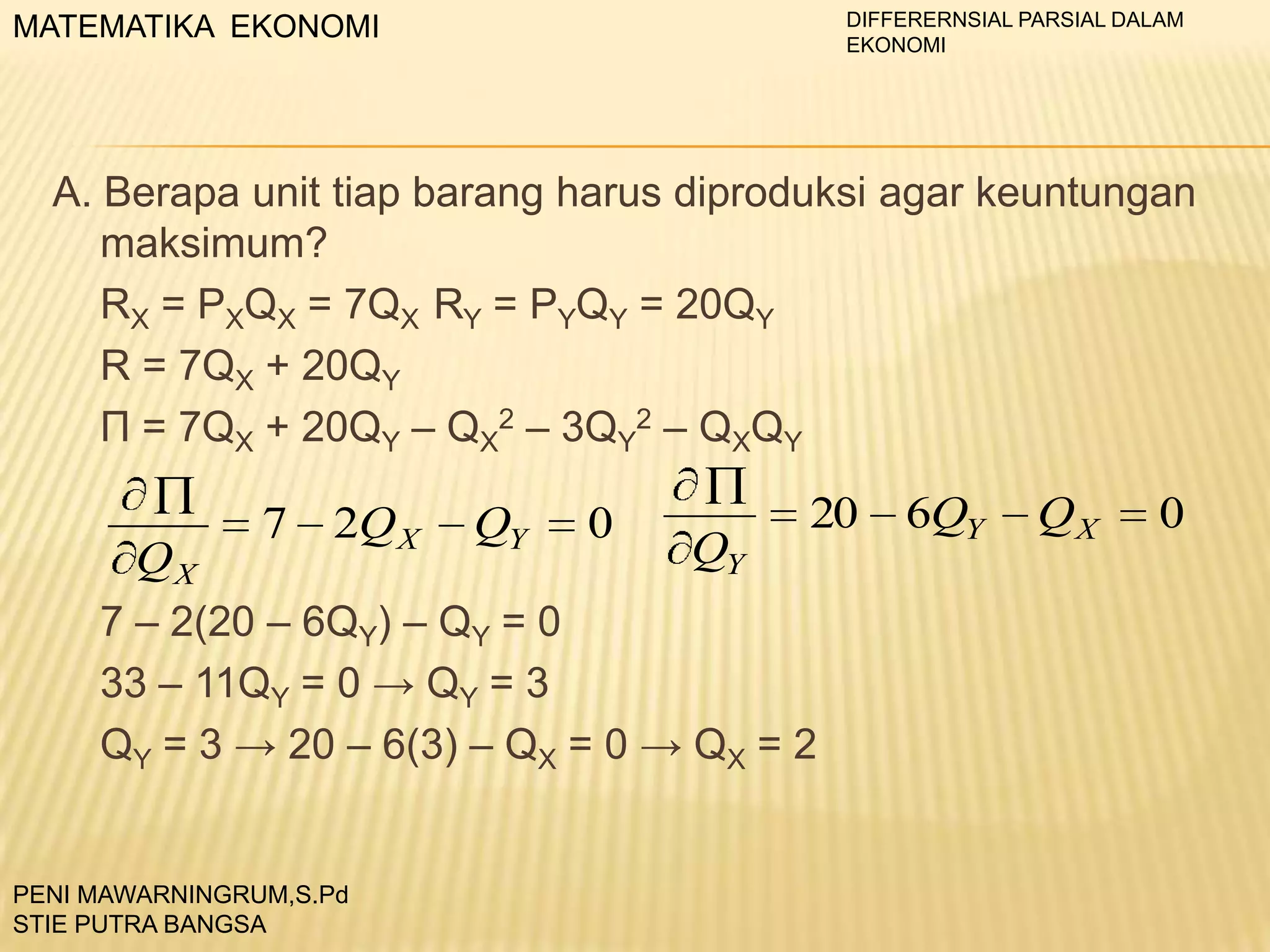 DIFFERERNSIAL PARSIAL DALAM
EKONOMI

MATEMATIKA EKONOMI

A. Berapa unit tiap barang harus diproduksi agar keuntungan
maksimum?
RX = PXQX = 7QX RY = PYQY = 20QY
R = 7QX + 20QY
П = 7QX + 20QY – QX2 – 3QY2 – QXQY

QX

7

2Q X

QY

0

QY

20

7 – 2(20 – 6QY) – QY = 0
33 – 11QY = 0 → QY = 3
QY = 3 → 20 – 6(3) – QX = 0 → QX = 2

PENI MAWARNINGRUM,S.Pd
STIE PUTRA BANGSA

6QY

QX

0

 