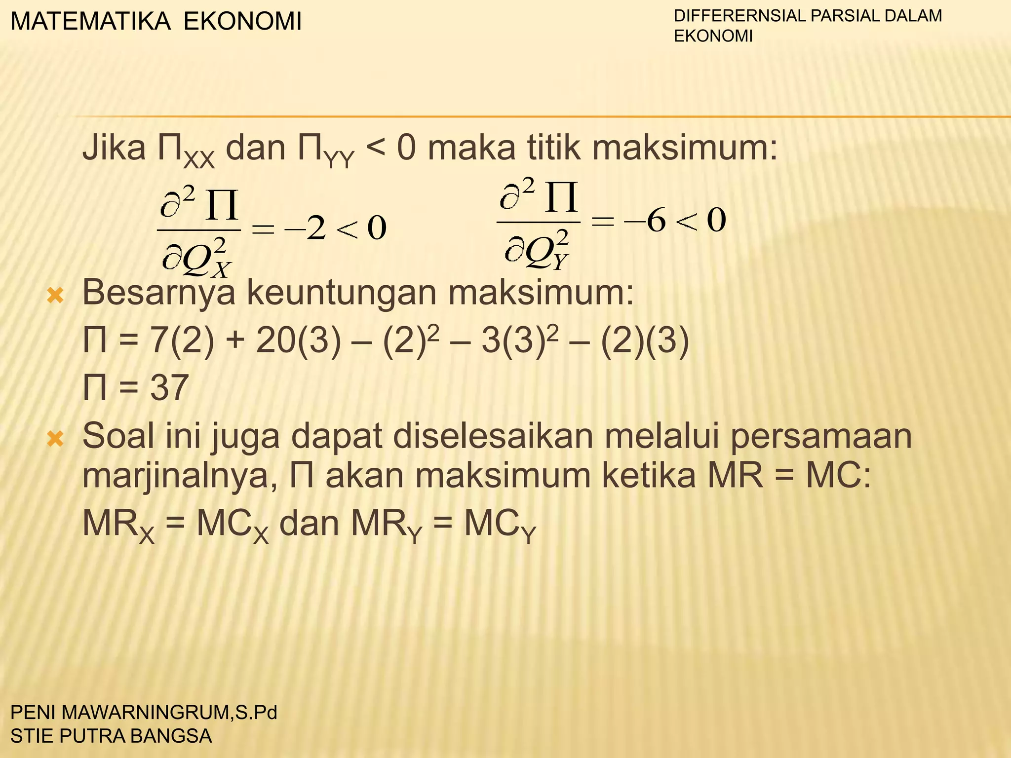 DIFFERERNSIAL PARSIAL DALAM
EKONOMI

MATEMATIKA EKONOMI

Jika ПXX dan ПYY < 0 maka titik maksimum:
2

2

2





0

2
QY

6

0

2
QX
Besarnya keuntungan maksimum:
П = 7(2) + 20(3) – (2)2 – 3(3)2 – (2)(3)
П = 37
Soal ini juga dapat diselesaikan melalui persamaan
marjinalnya, П akan maksimum ketika MR = MC:
MRX = MCX dan MRY = MCY

PENI MAWARNINGRUM,S.Pd
STIE PUTRA BANGSA

 