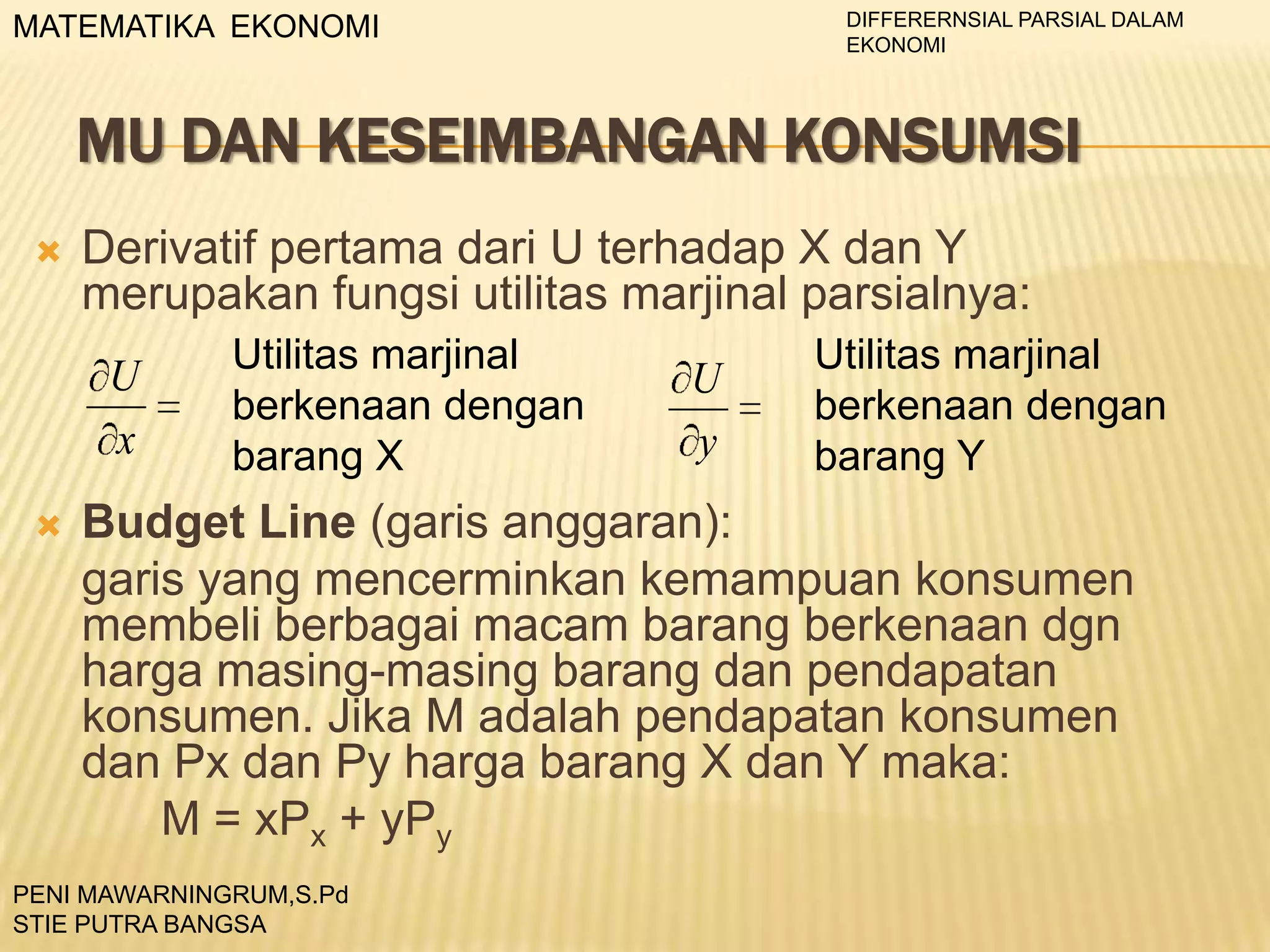DIFFERERNSIAL PARSIAL DALAM
EKONOMI

MATEMATIKA EKONOMI

MU DAN KESEIMBANGAN KONSUMSI


Derivatif pertama dari U terhadap X dan Y
merupakan fungsi utilitas marjinal parsialnya:
U
x



Utilitas marjinal
berkenaan dengan
barang X

U
y

Utilitas marjinal
berkenaan dengan
barang Y

Budget Line (garis anggaran):
garis yang mencerminkan kemampuan konsumen
membeli berbagai macam barang berkenaan dgn
harga masing-masing barang dan pendapatan
konsumen. Jika M adalah pendapatan konsumen
dan Px dan Py harga barang X dan Y maka:
M = xPx + yPy

PENI MAWARNINGRUM,S.Pd
STIE PUTRA BANGSA

 