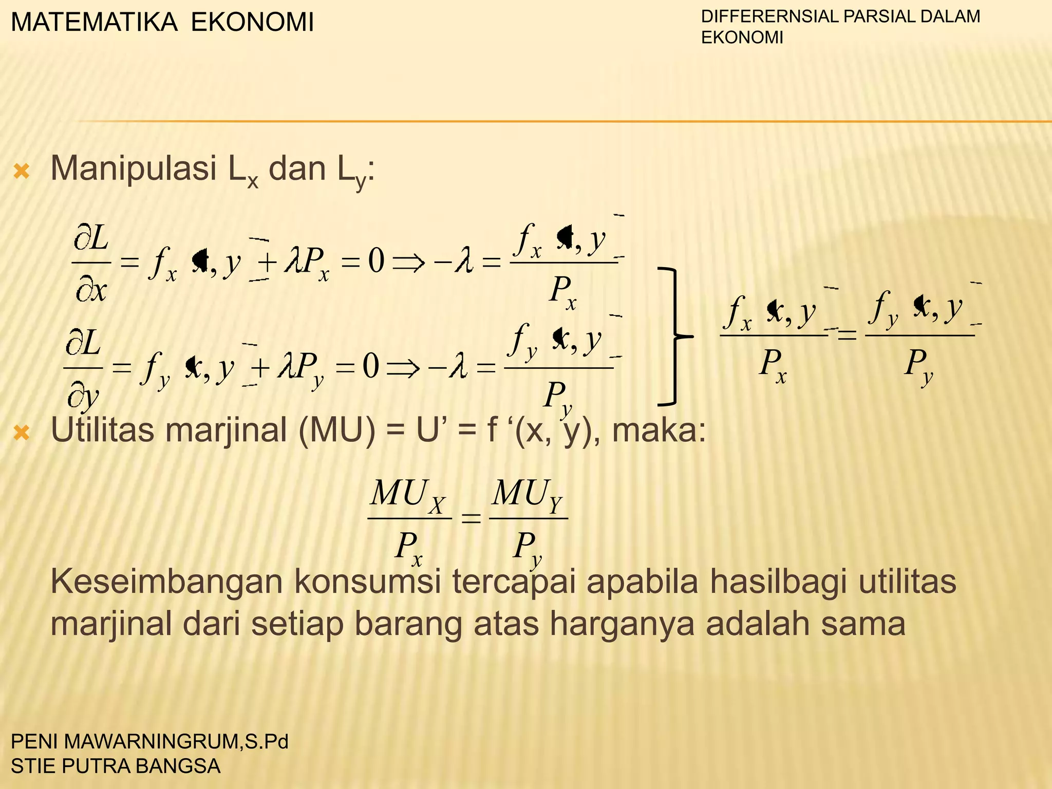 DIFFERERNSIAL PARSIAL DALAM
EKONOMI

MATEMATIKA EKONOMI



Manipulasi Lx dan Ly:



f x x, y
L
f x x, y
Px 0
x
Px
f x x, y
f y x, y
L
Px
f y x, y
Py 0
y
Py
Utilitas marjinal (MU) = U’ = f ‘(x, y), maka:

MU X
Px

MUY
Py

f y x, y
Py

Keseimbangan konsumsi tercapai apabila hasilbagi utilitas
marjinal dari setiap barang atas harganya adalah sama

PENI MAWARNINGRUM,S.Pd
STIE PUTRA BANGSA

 